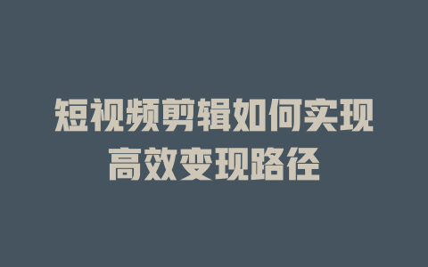 短视频剪辑如何实现高效变现路径