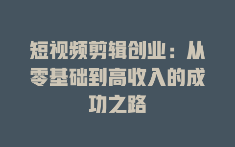 短视频剪辑创业：从零基础到高收入的成功之路-短视频剪辑创业