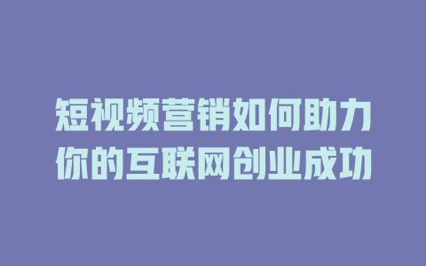 短视频营销如何助力你的互联网创业成功