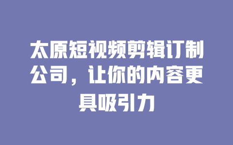 太原短视频剪辑订制公司,让你的内容更具吸引力 一