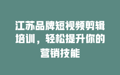 江苏品牌短视频剪辑培训,轻松提升你的营销技能 一