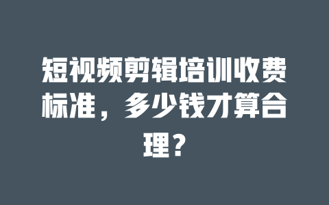 短视频剪辑培训收费标准,多少钱才算合理? 一