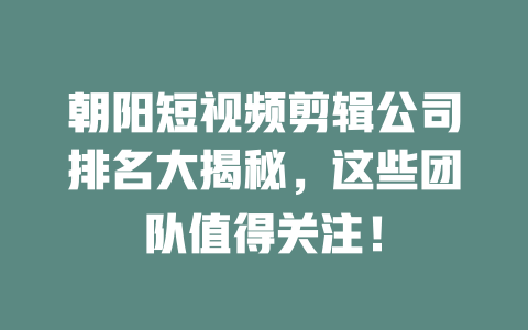 朝阳短视频剪辑公司排名大揭秘,这些团队值得关注! 一