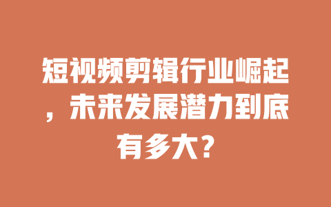 短视频剪辑行业崛起,未来发展潜力到底有多大? 一
