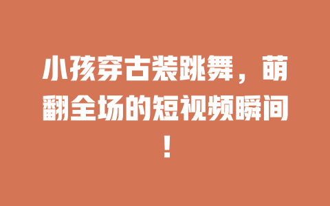 小孩穿古装跳舞,萌翻全场的短视频瞬间! 一