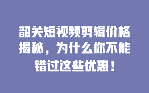 韶关短视频剪辑价格揭秘,为什么你不能错过这些优惠! 一