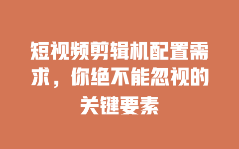 短视频剪辑机配置需求,你绝不能忽视的关键要素 一