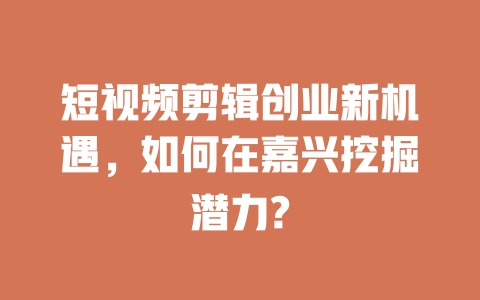 短视频剪辑创业新机遇,如何在嘉兴挖掘潜力? 一