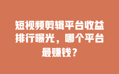 短视频剪辑平台收益排行曝光,哪个平台最赚钱? 一