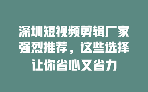 深圳短视频剪辑厂家强烈推荐,这些选择让你省心又省力 一