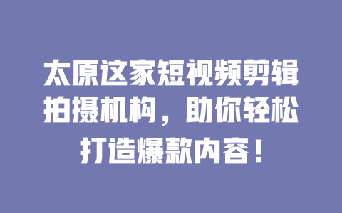 太原这家短视频剪辑拍摄机构,助你轻松打造爆款内容! 一