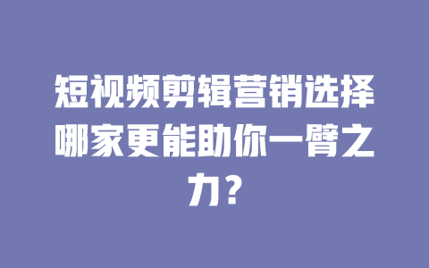 短视频剪辑营销选择哪家更能助你一臂之力? 一