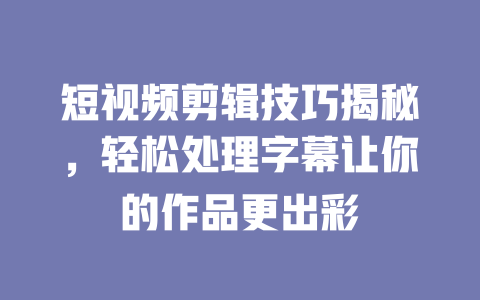 短视频剪辑技巧揭秘,轻松处理字幕让你的作品更出彩 一