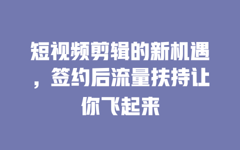 短视频剪辑的新机遇,签约后流量扶持让你飞起来 一