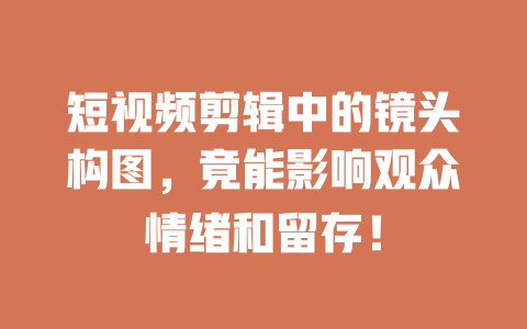 短视频剪辑中的镜头构图,竟能影响观众情绪和留存! 一