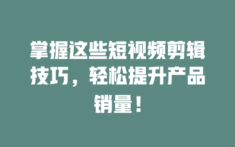 掌握这些短视频剪辑技巧,轻松提升产品销量! 一