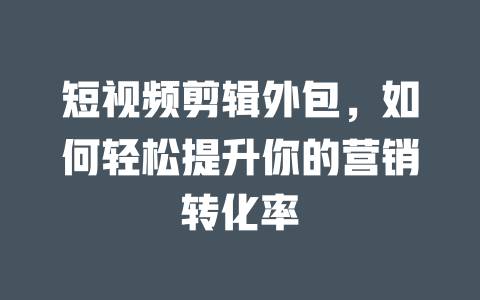 短视频剪辑外包,如何轻松提升你的营销转化率 一