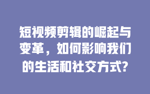 短视频剪辑的崛起与变革，如何影响我们的生活和社交方式?-短视频剪辑创业
