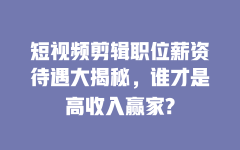 短视频剪辑职位薪资待遇大揭秘,谁才是高收入赢家? 一