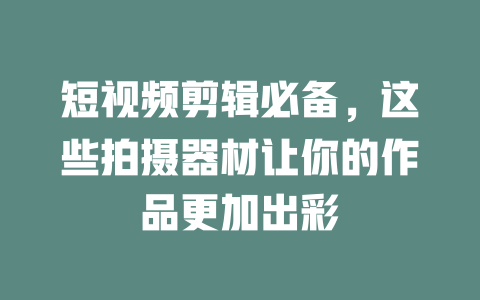短视频剪辑必备,这些拍摄器材让你的作品更加出彩 一