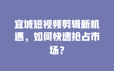 宜城短视频剪辑新机遇,如何快速抢占市场? 一