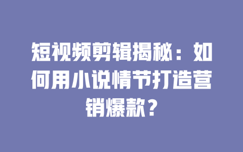短视频剪辑揭秘:如何用小说情节打造营销爆款? 一