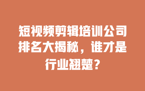 短视频剪辑培训公司排名大揭秘,谁才是行业翘楚? 一