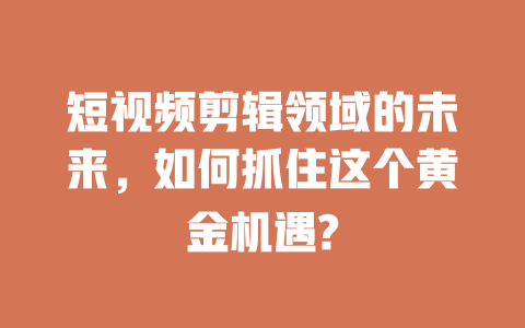 短视频剪辑领域的未来,如何抓住这个黄金机遇? 一