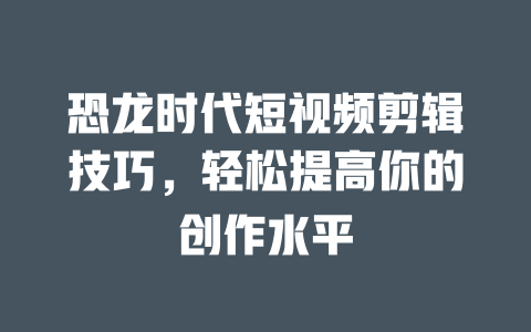 恐龙时代短视频剪辑技巧,轻松提高你的创作水平 一