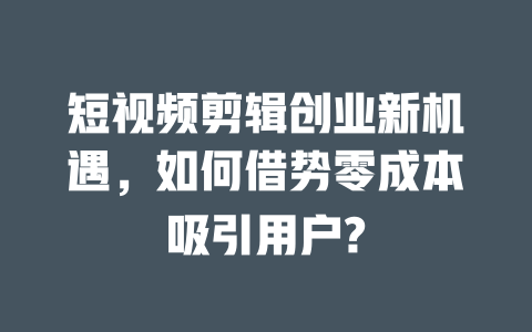 短视频剪辑创业新机遇,如何借势零成本吸引用户? 一