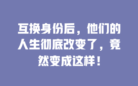 互换身份后,他们的人生彻底改变了,竟然变成这样! 一