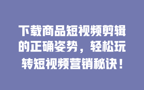 下载商品短视频剪辑的正确姿势,轻松玩转短视频营销秘诀! 一