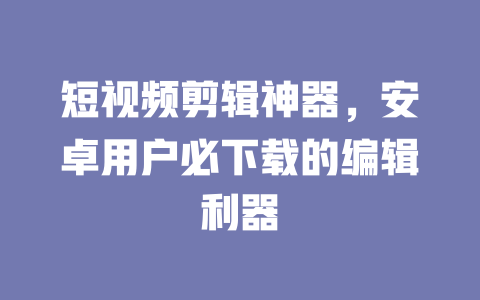 短视频剪辑神器,安卓用户必下载的编辑利器 一